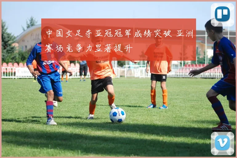 中国女足夺亚冠冠军成绩突破 亚洲赛场竞争力显著提升