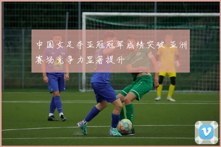 中国女足夺亚冠冠军成绩突破 亚洲赛场竞争力显著提升
